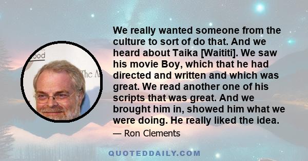 We really wanted someone from the culture to sort of do that. And we heard about Taika [Waititi]. We saw his movie Boy, which that he had directed and written and which was great. We read another one of his scripts that 