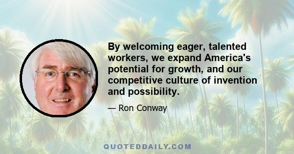 By welcoming eager, talented workers, we expand America's potential for growth, and our competitive culture of invention and possibility.