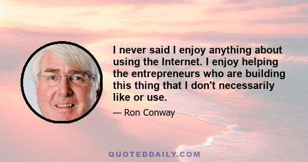 I never said I enjoy anything about using the Internet. I enjoy helping the entrepreneurs who are building this thing that I don't necessarily like or use.