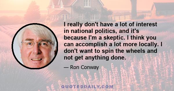 I really don't have a lot of interest in national politics, and it's because I'm a skeptic. I think you can accomplish a lot more locally. I don't want to spin the wheels and not get anything done.