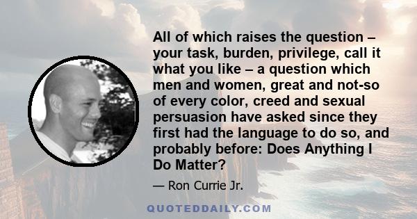 All of which raises the question – your task, burden, privilege, call it what you like – a question which men and women, great and not-so of every color, creed and sexual persuasion have asked since they first had the