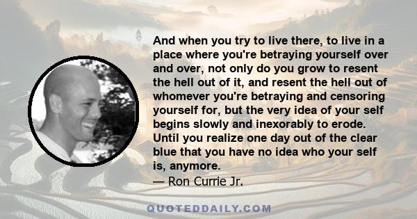 And when you try to live there, to live in a place where you're betraying yourself over and over, not only do you grow to resent the hell out of it, and resent the hell out of whomever you're betraying and censoring