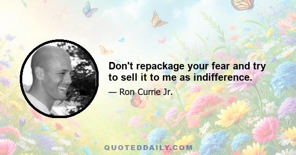 Don't repackage your fear and try to sell it to me as indifference.