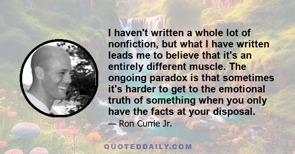 I haven't written a whole lot of nonfiction, but what I have written leads me to believe that it's an entirely different muscle. The ongoing paradox is that sometimes it's harder to get to the emotional truth of