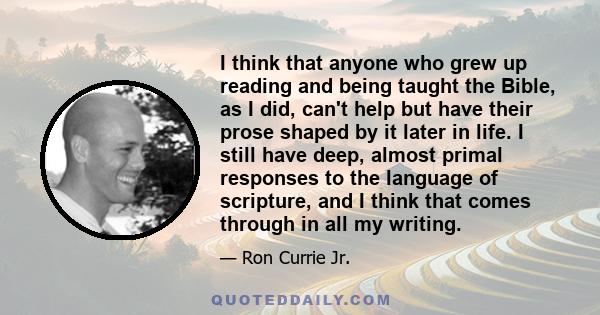 I think that anyone who grew up reading and being taught the Bible, as I did, can't help but have their prose shaped by it later in life. I still have deep, almost primal responses to the language of scripture, and I