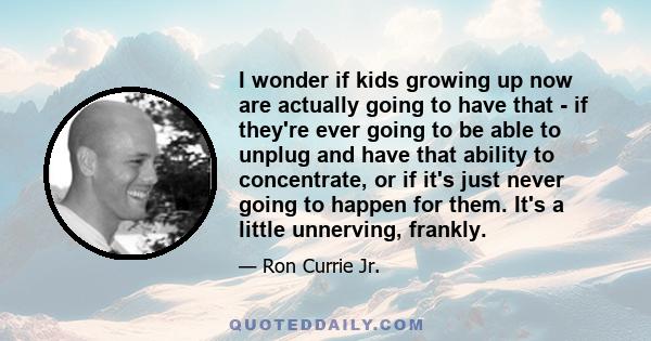 I wonder if kids growing up now are actually going to have that - if they're ever going to be able to unplug and have that ability to concentrate, or if it's just never going to happen for them. It's a little unnerving, 