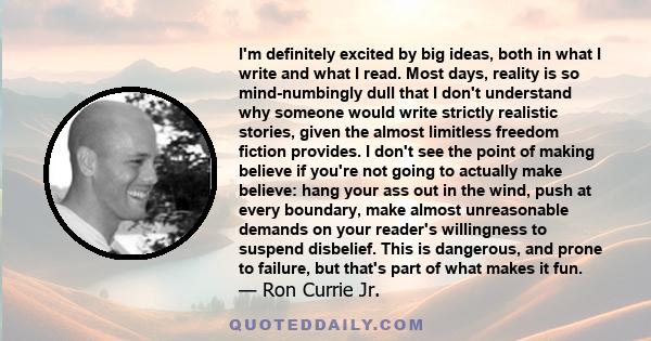 I'm definitely excited by big ideas, both in what I write and what I read. Most days, reality is so mind-numbingly dull that I don't understand why someone would write strictly realistic stories, given the almost