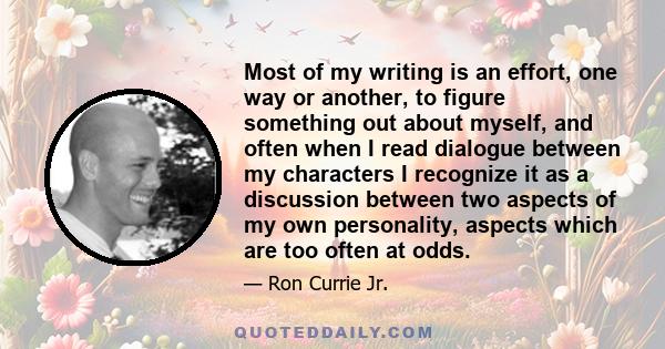 Most of my writing is an effort, one way or another, to figure something out about myself, and often when I read dialogue between my characters I recognize it as a discussion between two aspects of my own personality,