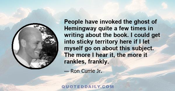 People have invoked the ghost of Hemingway quite a few times in writing about the book. I could get into sticky territory here if I let myself go on about this subject. The more I hear it, the more it rankles, frankly.