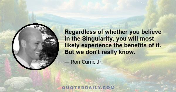 Regardless of whether you believe in the Singularity, you will most likely experience the benefits of it. But we don't really know.