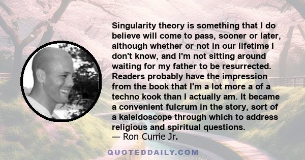 Singularity theory is something that I do believe will come to pass, sooner or later, although whether or not in our lifetime I don't know, and I'm not sitting around waiting for my father to be resurrected. Readers