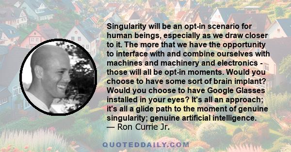 Singularity will be an opt-in scenario for human beings, especially as we draw closer to it. The more that we have the opportunity to interface with and combine ourselves with machines and machinery and electronics -