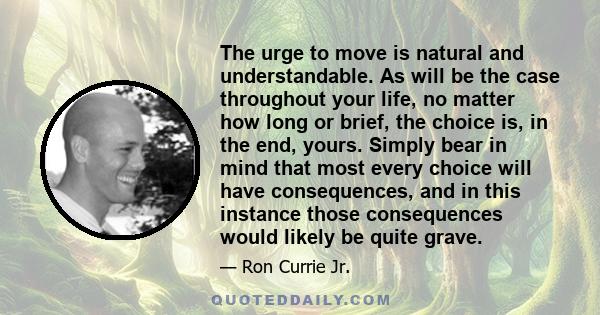 The urge to move is natural and understandable. As will be the case throughout your life, no matter how long or brief, the choice is, in the end, yours. Simply bear in mind that most every choice will have consequences, 