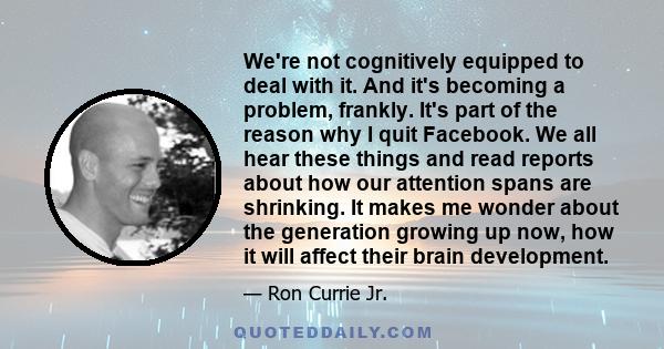 We're not cognitively equipped to deal with it. And it's becoming a problem, frankly. It's part of the reason why I quit Facebook. We all hear these things and read reports about how our attention spans are shrinking.