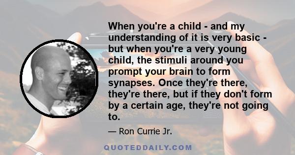 When you're a child - and my understanding of it is very basic - but when you're a very young child, the stimuli around you prompt your brain to form synapses. Once they're there, they're there, but if they don't form