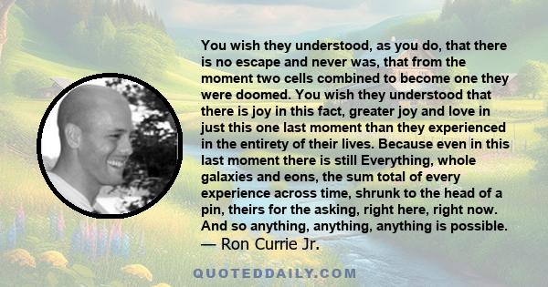 You wish they understood, as you do, that there is no escape and never was, that from the moment two cells combined to become one they were doomed. You wish they understood that there is joy in this fact, greater joy