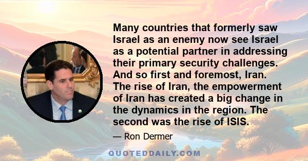 Many countries that formerly saw Israel as an enemy now see Israel as a potential partner in addressing their primary security challenges. And so first and foremost, Iran. The rise of Iran, the empowerment of Iran has