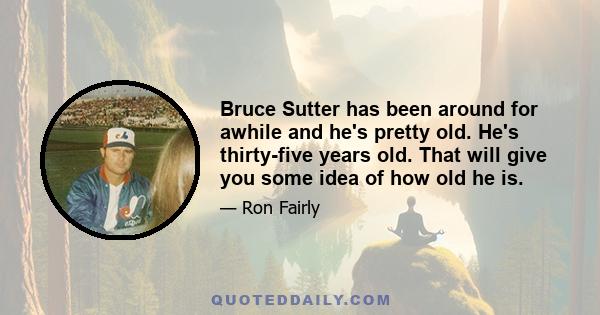 Bruce Sutter has been around for awhile and he's pretty old. He's thirty-five years old. That will give you some idea of how old he is.