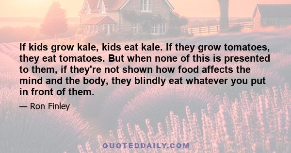 If kids grow kale, kids eat kale. If they grow tomatoes, they eat tomatoes. But when none of this is presented to them, if they're not shown how food affects the mind and the body, they blindly eat whatever you put in