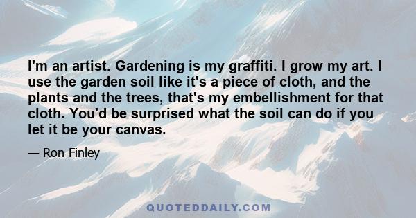 I'm an artist. Gardening is my graffiti. I grow my art. I use the garden soil like it's a piece of cloth, and the plants and the trees, that's my embellishment for that cloth. You'd be surprised what the soil can do if