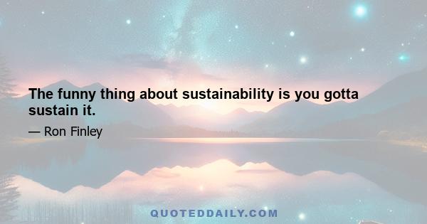 The funny thing about sustainability is you gotta sustain it.