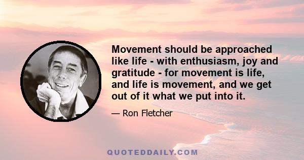 Movement should be approached like life - with enthusiasm, joy and gratitude - for movement is life, and life is movement, and we get out of it what we put into it.