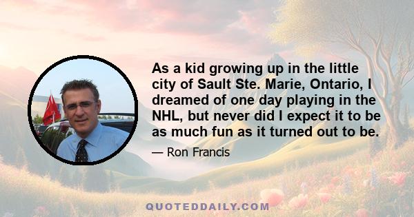 As a kid growing up in the little city of Sault Ste. Marie, Ontario, I dreamed of one day playing in the NHL, but never did I expect it to be as much fun as it turned out to be.