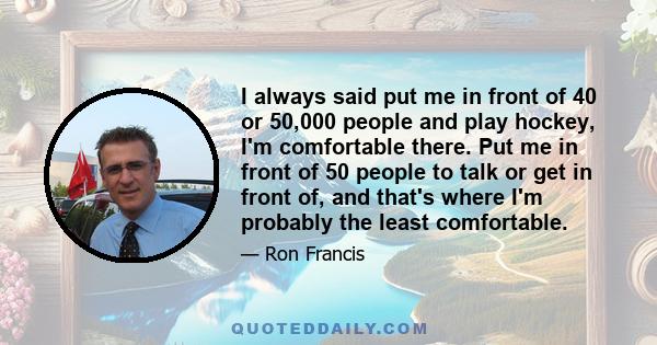 I always said put me in front of 40 or 50,000 people and play hockey, I'm comfortable there. Put me in front of 50 people to talk or get in front of, and that's where I'm probably the least comfortable.