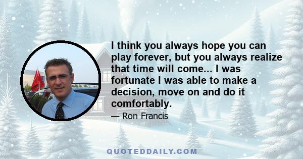 I think you always hope you can play forever, but you always realize that time will come... I was fortunate I was able to make a decision, move on and do it comfortably.