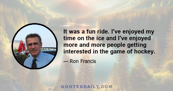 It was a fun ride. I've enjoyed my time on the ice and I've enjoyed more and more people getting interested in the game of hockey.