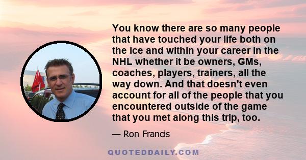 You know there are so many people that have touched your life both on the ice and within your career in the NHL whether it be owners, GMs, coaches, players, trainers, all the way down. And that doesn't even account for