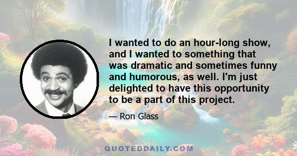 I wanted to do an hour-long show, and I wanted to something that was dramatic and sometimes funny and humorous, as well. I'm just delighted to have this opportunity to be a part of this project.