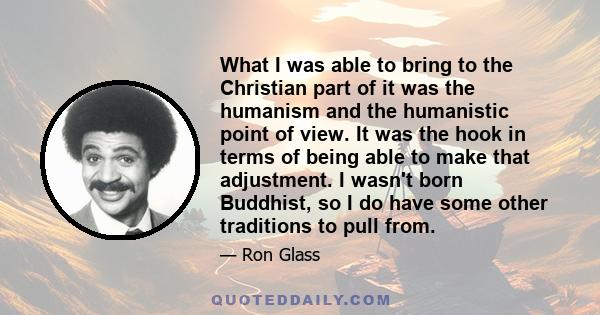 What I was able to bring to the Christian part of it was the humanism and the humanistic point of view. It was the hook in terms of being able to make that adjustment. I wasn't born Buddhist, so I do have some other