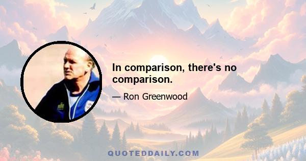 In comparison, there's no comparison.