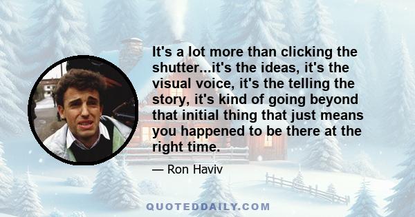 It's a lot more than clicking the shutter...it's the ideas, it's the visual voice, it's the telling the story, it's kind of going beyond that initial thing that just means you happened to be there at the right time.