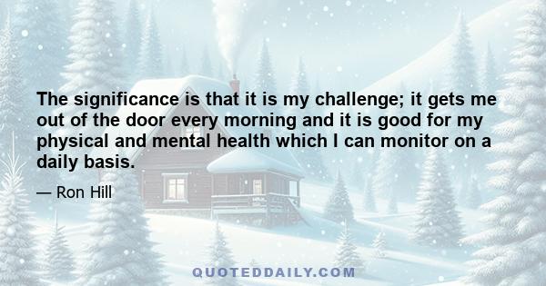 The significance is that it is my challenge; it gets me out of the door every morning and it is good for my physical and mental health which I can monitor on a daily basis.