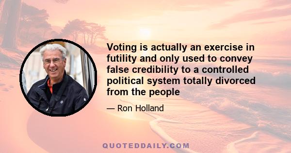 Voting is actually an exercise in futility and only used to convey false credibility to a controlled political system totally divorced from the people