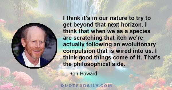 I think it's in our nature to try to get beyond that next horizon. I think that when we as a species are scratching that itch we're actually following an evolutionary compulsion that is wired into us. I think good