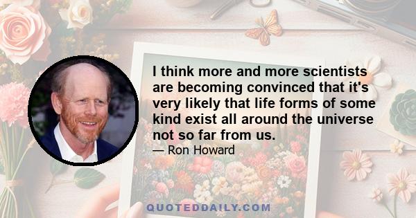 I think more and more scientists are becoming convinced that it's very likely that life forms of some kind exist all around the universe not so far from us.