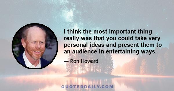 I think the most important thing really was that you could take very personal ideas and present them to an audience in entertaining ways.