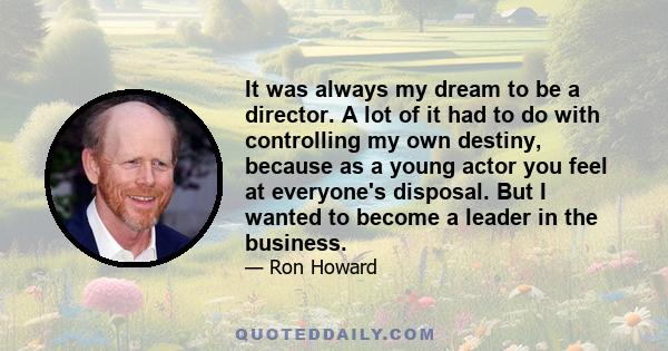 It was always my dream to be a director. A lot of it had to do with controlling my own destiny, because as a young actor you feel at everyone's disposal. But I wanted to become a leader in the business.