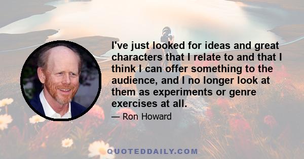 I've just looked for ideas and great characters that I relate to and that I think I can offer something to the audience, and I no longer look at them as experiments or genre exercises at all.