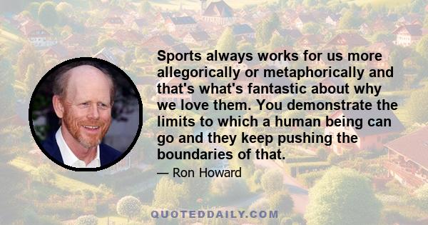 Sports always works for us more allegorically or metaphorically and that's what's fantastic about why we love them. You demonstrate the limits to which a human being can go and they keep pushing the boundaries of that.