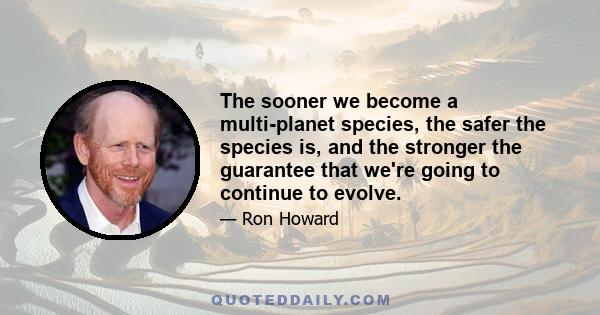 The sooner we become a multi-planet species, the safer the species is, and the stronger the guarantee that we're going to continue to evolve.