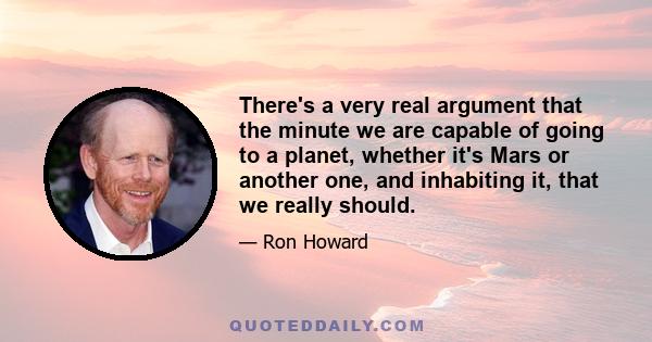 There's a very real argument that the minute we are capable of going to a planet, whether it's Mars or another one, and inhabiting it, that we really should.