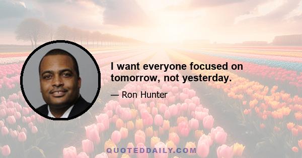 I want everyone focused on tomorrow, not yesterday.