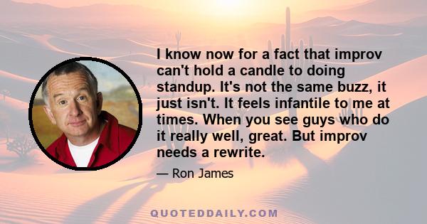 I know now for a fact that improv can't hold a candle to doing standup. It's not the same buzz, it just isn't. It feels infantile to me at times. When you see guys who do it really well, great. But improv needs a