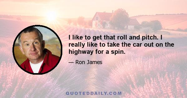 I like to get that roll and pitch. I really like to take the car out on the highway for a spin.