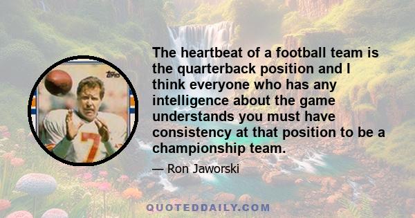 The heartbeat of a football team is the quarterback position and I think everyone who has any intelligence about the game understands you must have consistency at that position to be a championship team.