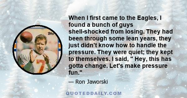 When I first came to the Eagles, I found a bunch of guys shell-shocked from losing. They had been through some lean years, they just didn't know how to handle the pressure. They were quiet; they kept to themselves. I